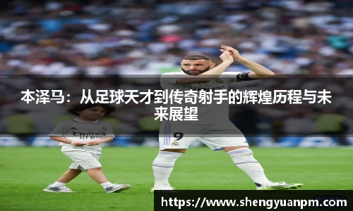 本泽马：从足球天才到传奇射手的辉煌历程与未来展望